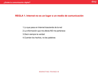 ¿Existe la comunicación digital?




             REGLA 1. Internet no es un lugar o un medio de comunicación




                      1.Lo que pasa en Internet trasciende de la red
                      2.La información que me afecta NO me pertenece
                      3.Decir siempre la verdad
                      4.Cuentan los hechos, no las palabras
 