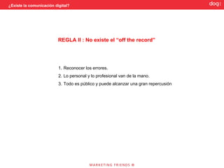 ¿Existe la comunicación digital?




                          REGLA II : No existe el “off the record”




                          1. Reconocer los errores.
                          2. Lo personal y lo profesional van de la mano.
                          3. Todo es público y puede alcanzar una gran repercusión
 