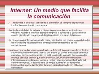 Internet: Un medio que facilita
la comunicación
.- relaciones a distancia, venciendo la dimensión de tiempo y espacio que
implica la comunicación cara a cara
.-habita la posibilidad de trabajar a distancia gracias a las comunicaciones
virtuales, revertir el intervalo espacio-temporal a través de la pantalla en un
mundo globalizado que exige el desplazamiento a lo largo del planeta
.-la búsqueda de información es a la carta y sin límites (sin contar las posibilidades
de recreación), favoreciendo la investigación y el desarrollo de los
conocimientos
.-sostienen que en las relaciones a través de Internet, la proporción de contenido
socio-emocional no es una falencia del medio, ya que la emotividad aumenta
cuando el tiempo de interacción no está restringido, como lo demuestran los
mismos usuarios al decir que ellos se socializan, mantienen relaciones
interpersonales verdaderas, juegan y reciben apoyo emocional a través del
correo electrónico. Y esto no dista de lo que sucede en las relaciones
tradicionales, donde la intimidad también está relacionada con el tiempo
compartido.
 