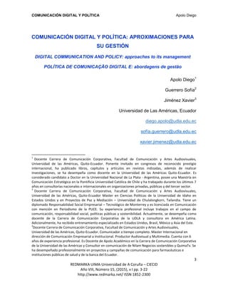 COMUNICACIÓN DIGITAL Y POLÍTICA Apolo Diego
3
REDMARKA UIMA-Universidad de A Coruña – CIECID
Año VIII, Número 15, (2015), v I pp. 3-22
http://www.redmarka.net/ ISSN 1852-2300
COMUNICACIÓN DIGITAL Y POLÍTICA: APROXIMACIONES PARA
SU GESTIÓN
DIGITAL COMMUNICATION AND POLICY: approaches to its management
POLÍTICA DE COMUNICAÇÃO DIGITAL E: abordagens de gestão
Apolo Diego1
Guerrero Sofía2
Jiménez Xavier3
Universidad de Las Américas, Ecuador
diego.apolo@udla.edu.ec
sofía.guerrero@udla.edu.ec
xavier.jimenez@udla.edu.ec
1
Docente Carrera de Comunicación Corporativa, Facultad de Comunicación y Artes Audiovisuales,
Universidad de las Américas, Quito-Ecuador. Ponente invitado en congresos de reconocido prestigio
internacional, ha publicado libros, capítulos y artículos en revistas indizadas, además de realizar
investigaciones, se ha desempeña como docente en la Universidad de las Américas Quito-Ecuador. Es
considerado candidato a Doctor en la Universidad Nacional de La Plata - Argentina, posee una Maestría en
Comunicación Estratégica en la Pontificia Universidad Católica de Chile y ha trabajado durante los últimos 7
años en consultorías nacionales e internacionales en organizaciones privadas, públicas y del tercer sector.
2
Docente Carrera de Comunicación Corporativa, Facultad de Comunicación y Artes Audiovisuales,
Universidad de las Américas, Quito-Ecuador Master en Ciencias Políticas de la Universidad de Idaho en
Estados Unidos y en Proyectos de Paz y Mediación – Universidad de Chulalongkorn, Tailandia. Tiene un
diplomado Responsabilidad Social Empresarial – Tecnológico de Monterrey y es licenciada en Comunicación
con mención en Periodismo de la PUCE. Su experiencia profesional incluye trabajos en el campo de
comunicación, responsabilidad social, políticas públicas y sostenibilidad. Actualmente, se desempeña como
docente de la Carrera de Comunicación Corporativa de la UDLA y consultora en América Latina.
Adicionalmente, ha recibido entrenamiento especializado en Estados Unidos, Brasil, México y Asia del Este.
3
Docente Carrera de Comunicación Corporativa, Facultad de Comunicación y Artes Audiovisuales,
Universidad de las Américas, Quito-Ecuador. Comunicador a tiempo completo. Master Internacional en
dirección de Comunicación Empresarial a Institucional. Productor Audiovisual y Multimedia. Cuenta con 6
años de experiencia profesional. Es Docente de Apolo Académico en la Carrera de Comunicación Corporativa
de la Universidad de las Américas y Consultor en comunicación de Nilam Negocios sostenibles y QuimaTv. Se
ha desempeñado profesionalmente en proyectos y campañas de comunicación para farmacéuticas e
instituciones públicas de salud y de la banca del Ecuador.
 