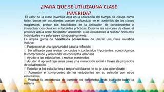 El valor de la clase invertida está en la utilización del tiempo de clases como
taller, donde los estudiantes puedan profundizar en el contenido de las clases
magistrales, probar sus habilidades en la aplicación de conocimientos e
interactuar con otros en actividades prácticas. Durante las sesiones de clase, el
profesor actúa como facilitador, animando a los estudiantes a realizar consultas
individuales y a esforzarse colaborativamente.
La amplia gama de beneficios potenciales de utilizar una clase invertida
incluye:
Proporcionar una oportunidad para la reflexión
Ser utilizado para revisar conceptos y contenidos importantes, comprobando
la comprensión y aclarando los conceptos erróneos
Ayudar a los estudiantes a revisar contenidos
Ayudar al aprendizaje entre pares y la interacción social a través de proyectos
de colaboración
Enseñar a los estudiantes a responsabilizarse de su propio aprendizaje
Aumentar el compromiso de los estudiantes en su relación con otros
estudiantes
Priorizar la importancia de dominar los contenidos, más que solo cubrir la
materia
 