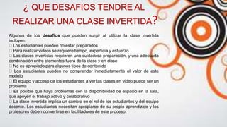 Algunos de los desafíos que pueden surgir al utilizar la clase invertida
incluyen:
Los estudiantes pueden no estar preparados
Para realizar videos se requiere tiempo, experticia y esfuerzo
Las clases invertidas requieren una cuidadosa preparación, y una adecuada
combinación entre elementos fuera de la clase y en clase
No es apropiado para algunos tipos de contenido
Los estudiantes pueden no comprender inmediatamente el valor de este
modelo
El equipo y acceso de los estudiantes a ver las clases en video puede ser un
problema
Es posible que haya problemas con la disponibilidad de espacio en la sala,
que apoyen el trabajo activo y colaborativo
La clase invertida implica un cambio en el rol de los estudiantes y del equipo
docente. Los estudiantes necesitan apropiarse de su propio aprendizaje y los
profesores deben convertirse en facilitadores de este proceso.
¿ QUE DESAFIOS TENDRE AL
REALIZAR UNA CLASE INVERTIDA?
 