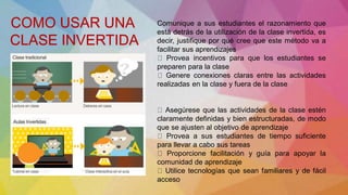 Comunique a sus estudiantes el razonamiento que
está detrás de la utilización de la clase invertida, es
decir, justifique por qué cree que este método va a
facilitar sus aprendizajes
Provea incentivos para que los estudiantes se
preparen para la clase
Genere conexiones claras entre las actividades
realizadas en la clase y fuera de la clase
Asegúrese que las actividades de la clase estén
claramente definidas y bien estructuradas, de modo
que se ajusten al objetivo de aprendizaje
Provea a sus estudiantes de tiempo suficiente
para llevar a cabo sus tareas
Proporcione facilitación y guía para apoyar la
comunidad de aprendizaje
Utilice tecnologías que sean familiares y de fácil
acceso
COMO USAR UNA
CLASE INVERTIDA
 
