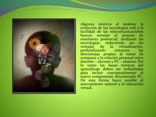 Algunos teóricos al analizar la
evolución de las tecnologías web y la
facilidad de las telecomunicaciones
buscan semejar el proceso de
enseñanza presencial, mediante las
tecnologías, reduciendo así las
ventajas de la virtualización,
profundizando entonces las
desventajas propias al tratar de
comparar a la relación personal entre
docente – alumno y PC – alumno. Por
lo tanto las bases teóricas del
aprendizaje deben ser rediseñadas
para incluir conceptualmente al
nuevo componente denominado PC.
De esta forma hacer posible el
acercamiento natural a la educación
virtual.
 