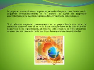Se propone un conocimiento a aprender, se entiende que el conocimiento se ha
adquirido convenientemente si el alumno es capaz de responder
convenientemente a cuestiones planteadas acerca de este conocimiento.
Si el alumno responde correctamente se le proporcionan una serie de
estímulos positivos para él, si no lo hace correctamente se le dan estímulos
negativos o no se le proporciona el positivo. Esta secuencia se repite el número
de veces que sea necesario hasta que todas las respuestas estén asimiladas.
 