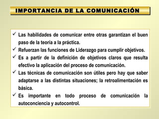 IMPORTANCIA DE LA COMUNICACIÓN
 IMPORTANCIA DE LA COMUNICACIÓN



 Las habilidades de comunicar entre otras garantizan el buen
 Las habilidades de comunicar entre otras garantizan el buen
  paso de la teoría a la práctica.
   paso de la teoría a la práctica.
 Refuerzan las funciones de Liderazgo para cumplir objetivos.
 Refuerzan las funciones de Liderazgo para cumplir objetivos.
 Es a partir de la definición de objetivos claros que resulta
 Es a partir de la definición de objetivos claros que resulta
  efectivo la aplicación del proceso de comunicación.
   efectivo la aplicación del proceso de comunicación.
 Las técnicas de comunicación son útiles pero hay que saber
 Las técnicas de comunicación son útiles pero hay que saber
  adaptarse a las distintas situaciones; la retroalimentación es
   adaptarse a las distintas situaciones; la retroalimentación es
  básica.
   básica.
 Es importante en todo proceso de comunicación la
 Es importante en todo proceso de comunicación la
  autoconciencia y autocontrol.
   autoconciencia y autocontrol.
 