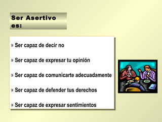 Ser Asertivo
es:


» Ser capaz de decir no
 » Ser capaz de decir no

» Ser capaz de expresar tu opinión
 » Ser capaz de expresar tu opinión

» Ser capaz de comunicarte adecuadamente
 » Ser capaz de comunicarte adecuadamente

» Ser capaz de defender tus derechos
 » Ser capaz de defender tus derechos

» Ser capaz de expresar sentimientos
 » Ser capaz de expresar sentimientos
 