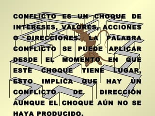 CONFLICTO ES UN CHOQUE DE
INTERESES, VALORES, ACCIONES
O   DIRECCIONES.       LA    PALABRA
CONFLICTO SE PUEDE APLICAR
DESDE   EL   MOMENTO         EN    QUE
ESTE    CHOQUE     TIENE      LUGAR,
ESTO    IMPLICA    QUE       HAY   UN
CONFLICTO         DE        DIRECCIÓN
AUNQUE EL CHOQUE AÚN NO SE
HAYA PRODUCIDO.
 