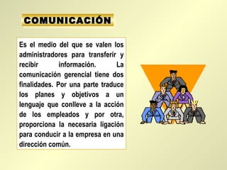 COMUNICACIÓN
 COMUNICACIÓN

Es el medio del que se valen los
administradores para transferir y
recibir       información.      La
comunicación gerencial tiene dos
finalidades. Por una parte traduce
los planes y objetivos a un
lenguaje que conlleve a la acción
de los empleados y por otra,
proporciona la necesaria ligación
para conducir a la empresa en una
dirección común.
 