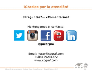 Claves de la comunicación efectiva – Juan Carlos Jiménez – Bogotá, Febrero 2017 26
¿Preguntas?... ¿Comentarios?
¡Gracias por la atención!
@jucarjim
Mantengamos el contacto:
Email: jucar@cograf.com
+584129281272
www.cograf.com
 