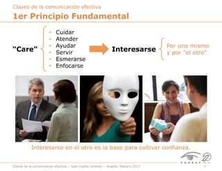 Claves de la comunicación efectiva – Juan Carlos Jiménez – Bogotá, Febrero 2017 7
1er Principio Fundamental
"Care"
•  Cuidar
•  Atender
•  Ayudar
•  Servir
•  Esmerarse
•  Enfocarse
Interesarse
Por uno mismo
y por "el otro"
Claves de la comunicación efectiva
Interesarse en el otro es la base para cultivar confianza.
 