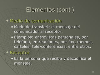 Elementos (cont.)
   Medio de comunicación
    • Modo de transferir el mensaje del
      comunicador al receptor.
    • Ejemplos: entrevistas personales, por
      teléfono, en reuniones, por fax, memos,
      carteles, tele-conferencias, entre otros.
   Receptor
    • Es la persona que recibe y decodifica el
      mensaje.

                                                 10
 