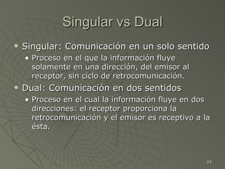 Singular vs Dual
   Singular: Comunicación en un solo sentido
    • Proceso en el que la información fluye
      solamente en una dirección, del emisor al
      receptor, sin ciclo de retrocomunicación.
   Dual: Comunicación en dos sentidos
    • Proceso en el cual la información fluye en dos
      direcciones: el receptor proporciona la
      retrocomunicación y el emisor es receptivo a la
      ésta.



                                                    24
 