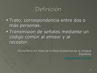 Definición
 Trato, correspondencia entre dos o
  más personas.
 Transmisión de señales mediante un

  código común al emisor y al
  receptor.
     Diccionario en línea de la Real Academia de la Lengua
                                                  Española
                                        http://www.rae.es/



                                                         5
 
