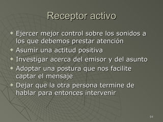 Receptor activo
   Ejercer mejor control sobre los sonidos a
    los que debemos prestar atención
   Asumir una actitud positiva
   Investigar acerca del emisor y del asunto
   Adoptar una postura que nos facilite
    captar el mensaje
   Dejar que la otra persona termine de
    hablar para entonces intervenir


                                                54
 