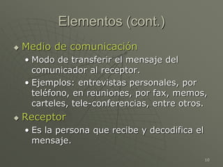 10
Elementos (cont.)
 Medio de comunicación
• Modo de transferir el mensaje del
comunicador al receptor.
• Ejemplos: entrevistas personales, por
teléfono, en reuniones, por fax, memos,
carteles, tele-conferencias, entre otros.
 Receptor
• Es la persona que recibe y decodifica el
mensaje.
 