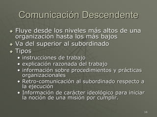16
Comunicación Descendente
 Fluye desde los niveles más altos de una
organización hasta los más bajos
 Va del superior al subordinado
 Tipos
• instrucciones de trabajo
• explicación razonada del trabajo
• información sobre procedimientos y prácticas
organizacionales
• Retro-comunicación al subordinado respecto a
la ejecución
• Información de carácter ideológico para iniciar
la noción de una misión por cumplir.
 
