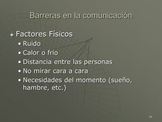 34
Barreras en la comunicación
 Factores Físicos
• Ruido
• Calor o frío
• Distancia entre las personas
• No mirar cara a cara
• Necesidades del momento (sueño,
hambre, etc.)
 
