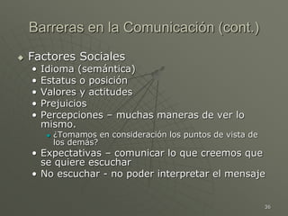 36
Barreras en la Comunicación (cont.)
 Factores Sociales
• Idioma (semántica)
• Estatus o posición
• Valores y actitudes
• Prejuicios
• Percepciones – muchas maneras de ver lo
mismo.
 ¿Tomamos en consideración los puntos de vista de
los demás?
• Expectativas – comunicar lo que creemos que
se quiere escuchar
• No escuchar - no poder interpretar el mensaje
 