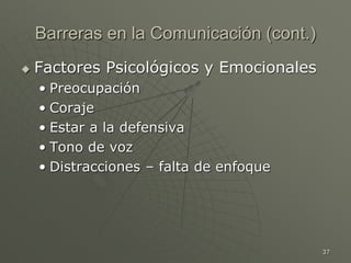 37
Barreras en la Comunicación (cont.)
 Factores Psicológicos y Emocionales
• Preocupación
• Coraje
• Estar a la defensiva
• Tono de voz
• Distracciones – falta de enfoque
 