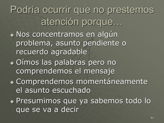 41
Podría ocurrir que no prestemos
atención porque…
 Nos concentramos en algún
problema, asunto pendiente o
recuerdo agradable
 Oímos las palabras pero no
comprendemos el mensaje
 Comprendemos momentáneamente
el asunto escuchado
 Presumimos que ya sabemos todo lo
que se va a decir
 