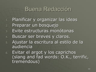 43
Buena Redacción
1. Planificar y organizar las ideas
2. Preparar un bosquejo
3. Evite estructuras monótonas
4. Buscar ser breves y claros.
5. Ajustar la escritura al estilo de la
audiencia
6. Evitar el argot y los caprichos
(slang and fad words: O.K., terrific,
tremendous)
 