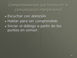 48
Comportamientos que fortalecen la
comunicación interpersonal
 Escuchar con atención
 Hablar para ser comprendido
 Iniciar el diálogo a partir de los
puntos en común
 