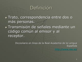 5
Definición
 Trato, correspondencia entre dos o
más personas.
 Transmisión de señales mediante un
código común al emisor y al
receptor.
Diccionario en línea de la Real Academia de la Lengua
Española
http://www.rae.es/
 