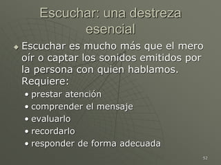 52
Escuchar: una destreza
esencial
 Escuchar es mucho más que el mero
oír o captar los sonidos emitidos por
la persona con quien hablamos.
Requiere:
• prestar atención
• comprender el mensaje
• evaluarlo
• recordarlo
• responder de forma adecuada
 