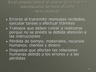 53
En el contexto laboral, el carecer de la destreza
para escuchar de modo eficiente
es la causa de:
 Errores al transmitir mensajes recibidos,
ejecutar tareas y efectuar trámites
 Trabajos que deben volver a realizarse
porque no se prestó la debida atención a
las instrucciones
 Pérdida de tiempo, materiales, recursos
humanos, clientes y dinero
 Disgustos que afectan las relaciones
humanas debido a los errores y a las
pérdidas
 