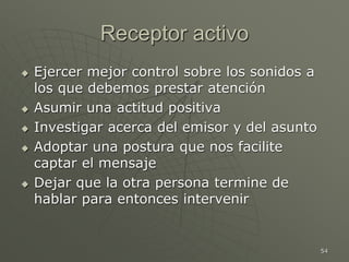 54
Receptor activo
 Ejercer mejor control sobre los sonidos a
los que debemos prestar atención
 Asumir una actitud positiva
 Investigar acerca del emisor y del asunto
 Adoptar una postura que nos facilite
captar el mensaje
 Dejar que la otra persona termine de
hablar para entonces intervenir
 