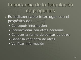 56
Importancia de la formulación
de preguntas
 Es indispensable interrogar con el
propósito de:
• Conseguir información
• Interaccionar con otras personas
• Conocer la forma de pensar de otros
• Ganar la confianza de otros
• Verificar información
 