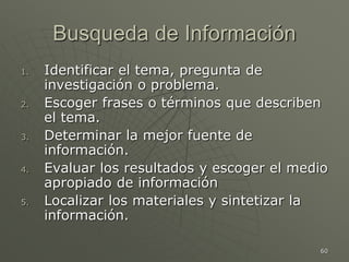 60
Busqueda de Información
1. Identificar el tema, pregunta de
investigación o problema.
2. Escoger frases o términos que describen
el tema.
3. Determinar la mejor fuente de
información.
4. Evaluar los resultados y escoger el medio
apropiado de información
5. Localizar los materiales y sintetizar la
información.
 