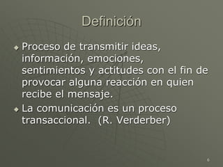 6
Definición
 Proceso de transmitir ideas,
información, emociones,
sentimientos y actitudes con el fin de
provocar alguna reacción en quien
recibe el mensaje.
 La comunicación es un proceso
transaccional. (R. Verderber)
 