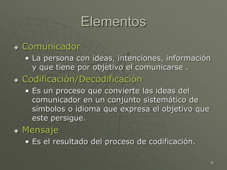 9
Elementos
 Comunicador
• La persona con ideas, intenciones, información
y que tiene por objetivo el comunicarse .
 Codificación/Decodificación
• Es un proceso que convierte las ideas del
comunicador en un conjunto sistemático de
símbolos o idioma que expresa el objetivo que
este persigue.
 Mensaje
• Es el resultado del proceso de codificación.
 