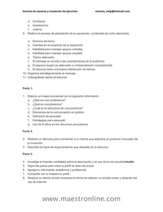 Servicio de asesoría y resolución de ejercicios ciencias_help@hotmail.com
www.maestronline.com
d. Confianza
e. Autodominio
f. Justicia
9. Realiza el proceso de planeación de la exposición, contempla las ocho elementos:
a. Dominio del tema
b. Claridad en el propósito de la exposición
c. Habilidad para manejar apoyos verbales
d. Habilidad para manejar apoyos visuales
e. Tópico adecuado
f. El mensaje es acorde a las características de la audiencia
g. El espacio (lugar) es adecuado o contextualizado correctamente
h. El discurso tiene una buena distribución de tiempo
10. Organiza estratégicamente el mensaje
11. Videográbate dando el discurso
Parte 1:
1. Elabora un mapa conceptual con la siguiente información:
a. ¿Qué es una conferencia?
b. ¿Qué es una ponencia?
c. ¿Cuál es la estructura de una ponencia?
d. Elementos de la comunicación en público
e. Definición de persuadir
f. Estrategias para persuadir
g. Uso de la ética en los discursos persuasivos
Parte 2:
2. Redacta un discurso para convencer a un cliente que adquiera un producto innovador de
tu invención.
3. Describe los tipos de argumentación que utilizaste en tu discurso.
Parte 3:
4. Investiga en fuentes confiables sobre la descripción y el uso de la red social LinkedIn.
5. Sigue los pasos para crear tu perfil en esta red social.
6. Agrega tu información académica y profesional.
7. Comparte con tu maestro tu perfil.
8. Redacta un escrito donde compares la forma de obtener un empleo antes y después del
uso de Internet.
 