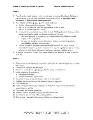 Servicio de asesoría y resolución de ejercicios ciencias_help@hotmail.com
www.maestronline.com
Parte 1:
1. Tu profesor ha creado un wiki, exclusivamente para tu grupo en Blackboard. Tu tarea es
complementar, junto con tus compañeros, un documento sobre el uso de las redes
sociales en la promoción de bienes y servicios.
2. Para entrar al wiki de tu grupo, sigue los siguientes pasos:
a. Dirígete a Blackboard / Comunicación / Wikis.
b. Haz clic en Wiki Grupo #, para que puedas llevar a cabo tu tarea.
c. Haz clic en el botón Edit Wiki Content.
d. Inmediatamente, aparecerá una pantalla llamada Wiki Page Content. En esta pantalla,
podrás poner la información que deseas agregar sobre el tema.
i. No copies y pegues la información, es indispensable que publiques contenido
explicado con tus palabras.
ii. En caso que necesites publicar definiciones de autores, recuerda que debes
referenciarlos utilizando el formato APA.
e. Una vez que hayas agregado toda la información deseada, haz clic en Submit, y tu
entrada habrá sido creada. Como puedes ver, en la parte superior aparece el nombre,
fecha y hora de la última vez que se modificó, en este caso verás tu nombre.
3. Al finalizar, describe de forma puntual las experiencias que obtuviste, al crear tu entrada
en el wiki.
Parte 2:
4. Selecciona un tema relacionado con un bien social (ejemplo: equidad de género, reciclaje,
entre otros)
5. Selecciona el público al que irá dirigido
6. Realiza un escrito donde expongas y defiendas la idea central del tema
7. Utiliza estrategias de persuasión:
a. Datos fundamentados
b. Apela a sentimientos y emociones
8. Asegúrate de respetar los derechos de autor en la información
9. Refleja el tipo de pensamiento que utilizas (inductivo o deductivo)
10. Evita las falacias
11. Enlista las recomendaciones para escribir en medios de comunicación electrónico, y
asegúrate de cumplirlas.
12. Entrevista a una persona e inclúyela
13. Presenta 3 o más imágenes o apoyos visuales de tu autoría
14. Asegúrate de que tu escrito refleje actitudes éticas
15. Crea un blog, y agrega la información, reflejando tu marca personal
 