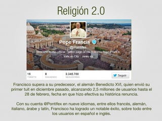 Religión 2.0

Francisco supera a su predecesor, el alemán Benedicto XVI, quien envió su
primer tuit en diciembre pasado, alcanzando 2,5 millones de usuarios hasta el
28 de febrero, fecha en que hizo efectiva su histórica renuncia.
 
Con su cuenta @Pontifex en nueve idiomas, entre ellos francés, alemán,
italiano, árabe y latín, Francisco ha logrado un notable éxito, sobre todo entre
los usuarios en español e inglés.

 