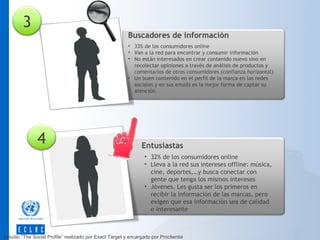 3

Buscadores de información
• 33% de los consumidores online
• Van a la red para encontrar y consumir información
• No están interesados en crear contenido nuevo sino en
recolectar opiniones a través de análisis de productos y
comentarios de otros consumidores (confianza horizontal)
• Un buen contenido en el perfil de la marca en las redes
sociales y en sus emails es la mejor forma de captar su
atención.

4

Entusiastas
• 32% de los consumidores online
• Lleva a la red sus intereses offline: música,
cine, deportes,…y busca conectar con
gente que tenga los mismos intereses
• Jóvenes. Les gusta ser los primeros en
recibir la información de las marcas, pero
exigen que esa información sea de calidad
e interesante

Estudio “The Social Profile” realizado por Exact Target y encargado por Proclientia

 