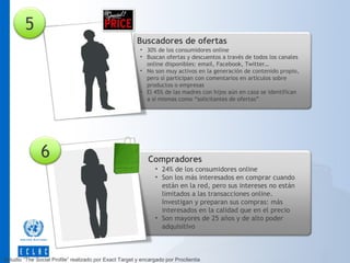 5
Buscadores de ofertas
• 30% de los consumidores online
• Buscan ofertas y descuentos a través de todos los canales
online disponibles: email, Facebook, Twitter…
• No son muy activos en la generación de contenido propio,
pero sí participan con comentarios en artículos sobre
productos o empresas
• El 45% de las madres con hijos aún en casa se identifican
a sí mismas como “solicitantes de ofertas”

6

Compradores
• 24% de los consumidores online
• Son los más interesados en comprar cuando
están en la red, pero sus intereses no están
limitados a las transacciones online.
Investigan y preparan sus compras: más
interesados en la calidad que en el precio
• Son mayores de 25 años y de alto poder
adquisitivo

Estudio “The Social Profile” realizado por Exact Target y encargado por Proclientia

 