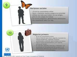 9

Mariposas sociales
• 13% de los consumidores online
• Hacer y mantener muchos amigos es su prioridad
• Utilizan las redes para hablar con sus amigos,
pero no con colegas de trabajo
• Son activos blogueros, generalmente alimentados
con comentarios sobre sus vida.

10

Negocios primero
• 8% de los consumidores online
• Está en Internet para hacer negocios, buscando las
últimas tendencias, captando contactos
profesionales y abriendo oportunidades de trabajo
• Usan el email frecuentemente y son usuarios
activos de Twitter.
• Es más fácil captarles como fan y “followers” con
la promesa de actualizaciones de producto o de
información educativa que mediante la promesa
de descuentos o entretenimiento

Estudio “The Social Profile” realizado por Exact Target y encargado por Proclientia

 