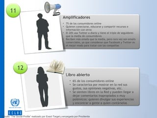 11
Amplificadores
• 7% de los consumidores online
• Quieren conectarse, educarse y compartir recursos e
información con otros
• El 20% usa Twitter a diario y tiene el triple de seguidores
que la media de consumidores
• Reciben más emails que la media, pero rara vez son emails
comerciales, ya que consideran que Facebook y Twitter es
el mejor modo para tratar con las compañías

12
Libro abierto
• 6% de los consumidores online
• Se caracteriza por mostrar en la red sus
gustos, sus opiniones negativas, etc.
• Se sienten libres en la Red y pueden llegar a
dejar comentarios inapropiados o muy
polémicos: quieren divulgar sus experiencias
y encontrar a gente a quien contárselas

Estudio “The Social Profile” realizado por Exact Target y encargado por Proclientia

 
