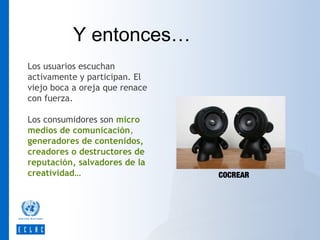 Y entonces…
Los usuarios escuchan
activamente y participan. El
viejo boca a oreja que renace
con fuerza.
Los consumidores son micro
medios de comunicación,
generadores de contenidos,
creadores o destructores de
reputación, salvadores de la
creatividad…

COCREAR

 