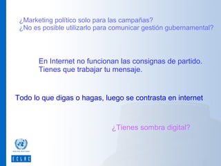 ¿Marketing político solo para las campañas?
¿No es posible utilizarlo para comunicar gestión gubernamental?

En Internet no funcionan las consignas de partido.
Tienes que trabajar tu mensaje.

Todo lo que digas o hagas, luego se contrasta en internet

¿Tienes sombra digital?

 