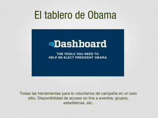 El tablero de Obama

Todas las herramientas para lo voluntarios de campaña en un solo
sitio. Disponibilidad de acceso on line a eventos, grupos,
estadísticas, etc.

 