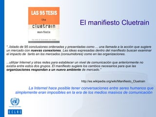 El manifiesto Cluetrain

“..listado de 95 conclusiones ordenadas y presentadas como ... una llamada a la acción que sugiere
un mercado con nuevas conexiones. Las ideas expresadas dentro del manifiesto buscan examinar
el impacto de tanto en los mercados (consumidores) como en las organizaciones.
...utilizar Internet y otras redes para establecer un nivel de comunicación que anteriormente no
existía entre estos dos grupos. El manifiesto sugiere los cambios necesarios para que las
organizaciones respondan a un nuevo ambiente de mercado.”

http://es.wikipedia.org/wiki/Manifiesto_Cluetrain

La Internet hace posible tener conversaciones entre seres humanos que
simplemente eran imposibles en la era de los medios masivos de comunicación

 