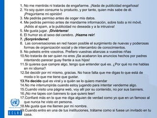 1. No me mentirás ni tratarás de engañarme. ¡Nada de publicidad engañosa!
2. Yo soy quien consume tu producto, y por tanto, quien más sabe de él.
¡Pregúntame mi opinión!
3. Me pedirás permiso antes de coger mis datos.
4. Me pedirás permiso antes de mandarme información, sobre todo a mi móvil.
¡Adiós al spam, a la publicidad no deseada y a la intrusiva!
5. Me gusta jugar. ¡Diviérteme!
6. El humor es el sexo del cerebro. ¡Hazme reír!
7. ¡Sorpréndeme!
8. Las conversaciones en red hacen posible el surgimiento de nuevas y poderosas
formas de organización social y de intercambio de conocimientos.
9. No peleéis entre vosotros. Prefiero vuestras alianzas a vuestras riñas
10.No tratarás de ser quien no eres ¡Se acabaron los anuncios hechos por padres
intentando parecer guay frente a sus hijos!
11.Si quieres que compre algo, tengo que entender qué es. ¿Por qué no me hablas
en mi idioma?
12.Sé decidir por mí mismo, gracias. No hace falta que me digas lo que está de
moda o lo que me tiene que gustar.
13.Yo decido qué es viral y a quién se lo quiero mandar
14.No me interrumpirás cuando estoy jugando para intentar venderme algo.
15.Cuando visito una página web, voy allí por su contenido, no por sus banners.
16.¡No me tapes con banners lo que quiero leer!
17.Confiaré más en lo que me diga alguien de verdad como yo que en un famoso al
que nunca he visto en persona.
18.Me gusta que me llamen por mi nombre.
19.Cuando entro en una de tus instituciones, trátame como si fuese un invitado en tu
casa.

 