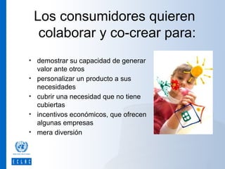 Los consumidores quieren
colaborar y co-crear para:
• demostrar su capacidad de generar
valor ante otros
• personalizar un producto a sus
necesidades
• cubrir una necesidad que no tiene
cubiertas
• incentivos económicos, que ofrecen
algunas empresas
• mera diversión

 