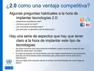 ¿2.0 como una ventaja competitiva?
Algunas preguntas habituales a la hora de
implantar tecnologías 2.0:
–
–
–
–

¿Realmente necesitamos esto?
¿Vamos a ganar con esto?
¿Va a funcionar la entidad mejor?
¿No será esto un elemento más de distracción?

Hay una serie de aspectos que hay que tener
claro a la hora de implantar este tipo de
tecnologías:
–
–

–

No todas funcionan bien para todas las entidades a pesar de que los costes en casi
todos los casos sean muy bajos
En lugar de preparar las herramientas para que hagan exactamente lo que queremos,
este tipo de herramientas están diseñadas para proporcionar menos estructura y
restricciones
Hay que dejar a los usuarios marcar el camino, las herramientas son como hojas en
blanco

 