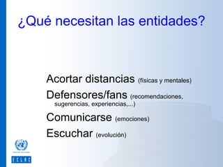 ¿Qué necesitan las entidades?

Acortar distancias (físicas y mentales)
Defensores/fans (recomendaciones,
sugerencias, experiencias,...)

Comunicarse (emociones)
Escuchar (evolución)

 